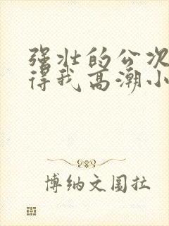 强壮的公次次弄得我高潮小说