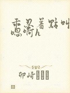 乖忍着点叫出来嗯啊h