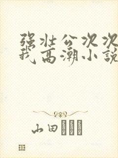 强壮公次次弄得我高潮小说