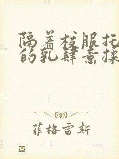 隔着校服托住她的乳肆意揉搓