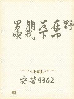 男朋友在野外猛吃我下面