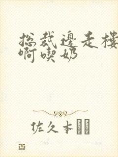 总裁边走楼梯嗯啊吃奶