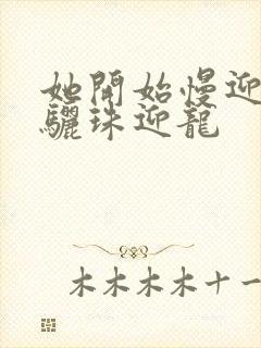 她开始慢迎迎合骊珠迎龙