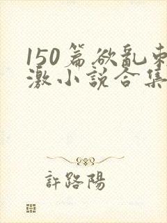 150篇欲乱刺激小说合集