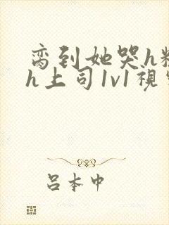 脔到她哭h粗话h上司1v1视频