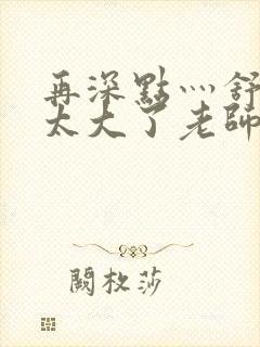 再深点灬舒服灬太大了老师