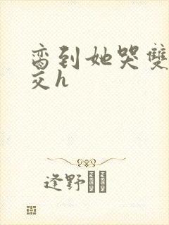 脔到她哭双根宫交h