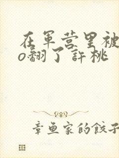 在军营里被cao翻了许桃