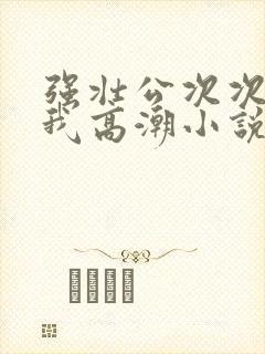 强壮公次次弄得我高潮小说