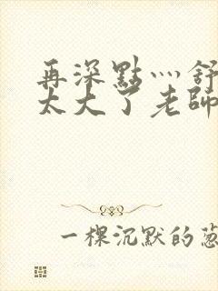 再深点灬舒服灬太大了老师