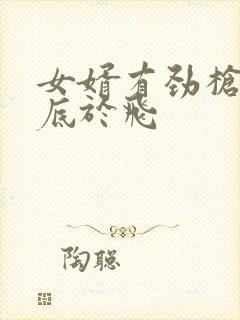 女婿有劲枪枪到底于飞