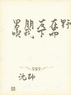 男朋友在野外猛吃我下面封面