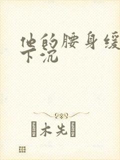 他的腰身缓慢的下沉