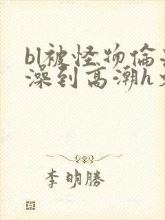 bl被怪物伦流澡到高潮h文