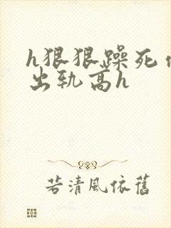 h狠狠躁死你h出轨高h