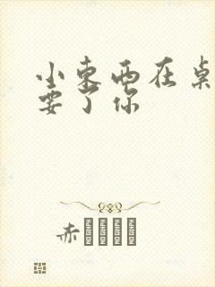 小东西在桌子上要了你