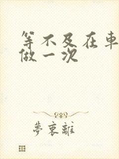 等不及在车里先做一次