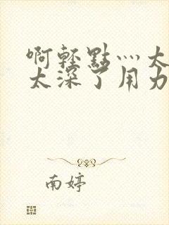 啊轻点灬太粗嗯太深了用力电影