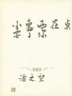 小东西在桌子上要了你