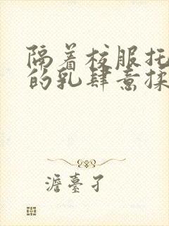 隔着校服托住她的乳肆意揉搓