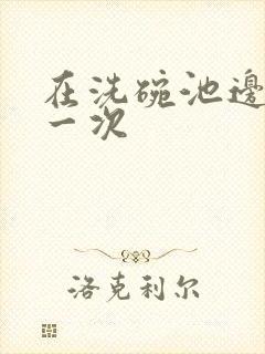 在洗碗池边要了一次