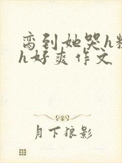 脔到她哭h粗话h好爽作文