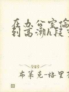 在办公室伦流澡到高潮h段灵兮