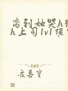 脔到她哭h粗话h上司1v1视频