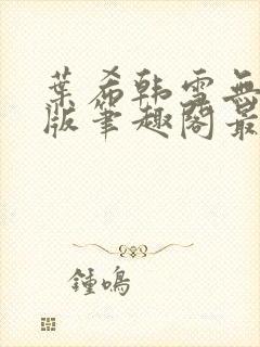 叶希韩雪无删减版笔趣阁最新章节更