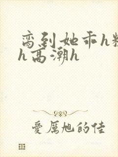 脔到她乖h粗话h高潮h