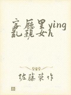 客厅里ying乱亲女h