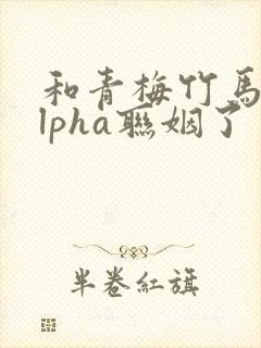 和青梅竹马的alpha联姻了