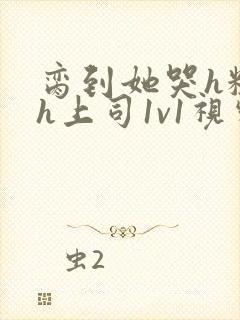 脔到她哭h粗话h上司1v1视频