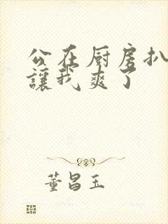 公在厨房扒开腿让我爽了