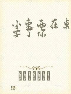 小东西在桌子上要了你