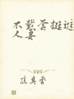 不戴套挺进朋友人妻