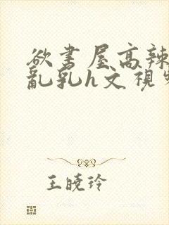 欲书屋高辣h文乱乳h文视频