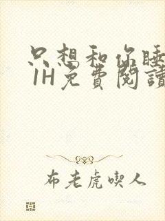 只想和你睡1V 1H免费阅读