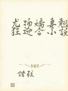 尤物娇妻翘臀疯狂迎合小说