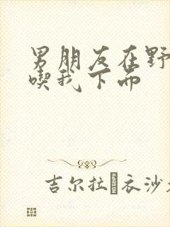 男朋友在野外猛吃我下面