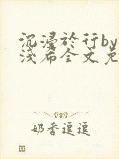 沉浸于行by顾浅希全文免费阅读笔趣阁