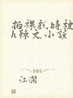 拍裸戏时被c了h辣文小说