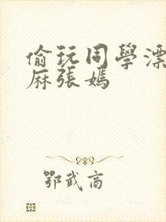 偷玩同学漂亮麻麻张嫣