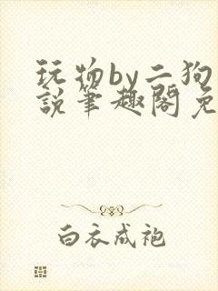 玩物by二狗小说笔趣阁免费阅读