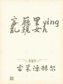 客厅里ying乱亲女h