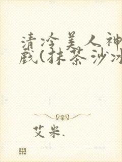 清冷美人神奇游戏(抹茶沙冰)
