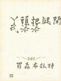 丫头把腿开大让我添添