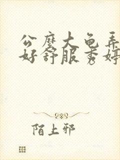 公么大龟弄得我好舒服秀婷