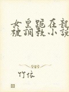 女皇跪在龙椅前被调教小说