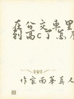 在公交车里c弄到高c了怎么办